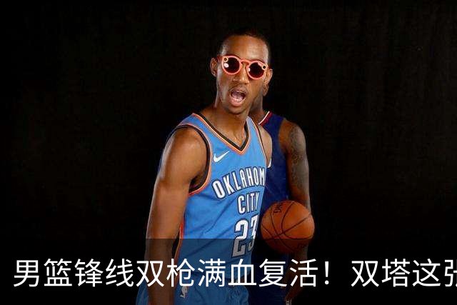 男篮锋线双枪满血复活！双塔这张底牌让中国男篮赛前收获关键利好，赢球稳了